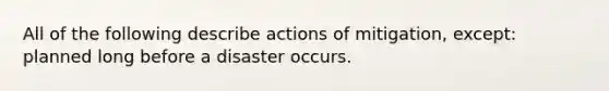 All of the following describe actions of mitigation, except: planned long before a disaster occurs.