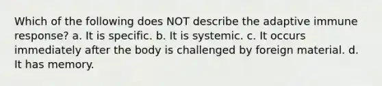 Which of the following does NOT describe the adaptive immune response? a. It is specific. b. It is systemic. c. It occurs immediately after the body is challenged by foreign material. d. It has memory.