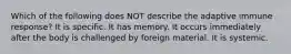 Which of the following does NOT describe the adaptive immune response? It is specific. It has memory. It occurs immediately after the body is challenged by foreign material. It is systemic.
