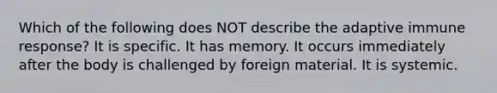 Which of the following does NOT describe the adaptive immune response? It is specific. It has memory. It occurs immediately after the body is challenged by foreign material. It is systemic.