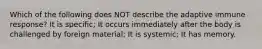 Which of the following does NOT describe the adaptive immune response? It is specific; It occurs immediately after the body is challenged by foreign material; It is systemic; It has memory.