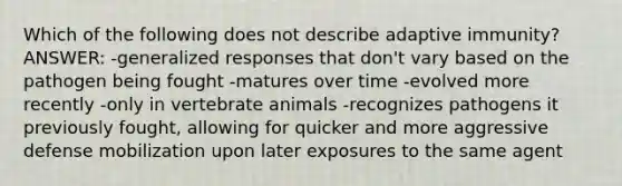 Which of the following does not describe adaptive immunity? ANSWER: -generalized responses that don't vary based on the pathogen being fought -matures over time -evolved more recently -only in vertebrate animals -recognizes pathogens it previously fought, allowing for quicker and more aggressive defense mobilization upon later exposures to the same agent