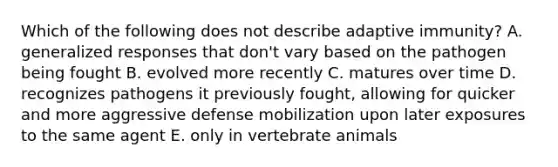 Which of the following does not describe adaptive immunity? A. generalized responses that don't vary based on the pathogen being fought B. evolved more recently C. matures over time D. recognizes pathogens it previously fought, allowing for quicker and more aggressive defense mobilization upon later exposures to the same agent E. only in vertebrate animals