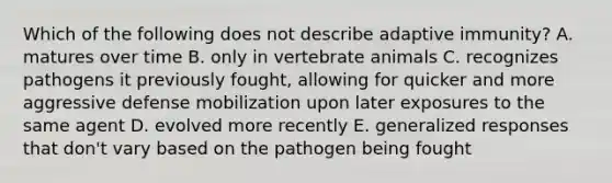 Which of the following does not describe adaptive immunity? A. matures over time B. only in vertebrate animals C. recognizes pathogens it previously fought, allowing for quicker and more aggressive defense mobilization upon later exposures to the same agent D. evolved more recently E. generalized responses that don't vary based on the pathogen being fought