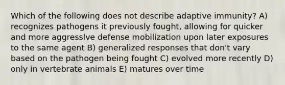 Which of the following does not describe adaptive immunity? A) recognizes pathogens it previously fought, allowing for quicker and more aggresslve defense mobilization upon later exposures to the same agent B) generalized responses that don't vary based on the pathogen being fought C) evolved more recently D) only in vertebrate animals E) matures over time