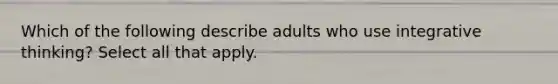 Which of the following describe adults who use integrative thinking? Select all that apply.