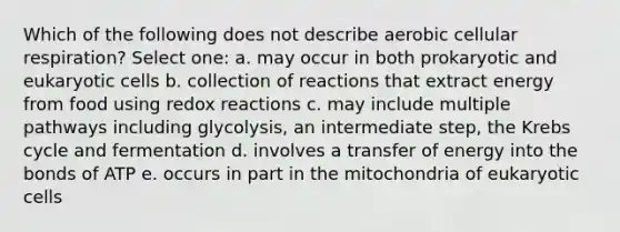 Which of the following does not describe aerobic cellular respiration? Select one: a. may occur in both prokaryotic and eukaryotic cells b. collection of reactions that extract energy from food using redox reactions c. may include multiple pathways including glycolysis, an intermediate step, the Krebs cycle and fermentation d. involves a transfer of energy into the bonds of ATP e. occurs in part in the mitochondria of eukaryotic cells