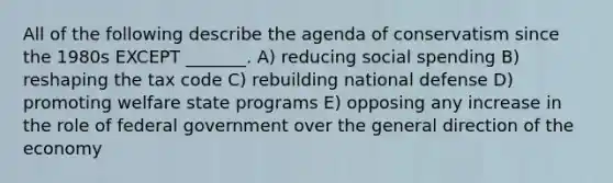 All of the following describe the agenda of conservatism since the 1980s EXCEPT _______. A) reducing social spending B) reshaping the tax code C) rebuilding national defense D) promoting welfare state programs E) opposing any increase in the role of federal government over the general direction of the economy