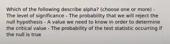 Which of the following describe alpha? (choose one or more) - The level of significance - The probability that we will reject the null hypothesis - A value we need to know in order to determine the critical value - The probability of the test statistic occurring if the null is true