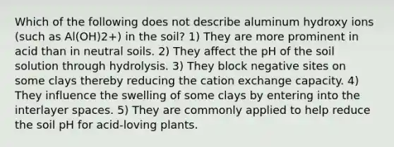 Which of the following does not describe aluminum hydroxy ions (such as Al(OH)2+) in the soil? 1) They are more prominent in acid than in neutral soils. 2) They affect the pH of the soil solution through hydrolysis. 3) They block negative sites on some clays thereby reducing the cation exchange capacity. 4) They influence the swelling of some clays by entering into the interlayer spaces. 5) They are commonly applied to help reduce the soil pH for acid-loving plants.