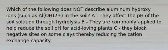 Which of the following does NOT describe aluminum hydroxy ions (such as Al(OH)2+) in the soil? A - They affect the pH of the soil solution through hydrolysis B - They are commonly applied to help reduce the soil pH for acid-loving plants C - they block negative sites on some clays thereby reducing the cation exchange capacity