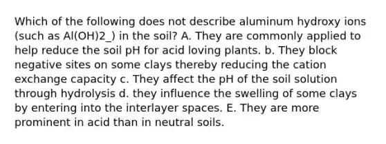 Which of the following does not describe aluminum hydroxy ions (such as Al(OH)2_) in the soil? A. They are commonly applied to help reduce the soil pH for acid loving plants. b. They block negative sites on some clays thereby reducing the cation exchange capacity c. They affect the pH of the soil solution through hydrolysis d. they influence the swelling of some clays by entering into the interlayer spaces. E. They are more prominent in acid than in neutral soils.