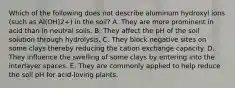 Which of the following does not describe aluminum hydroxyl ions (such as Al(OH)2+) in the soil? A. They are more prominent in acid than in neutral soils. B. They affect the pH of the soil solution through hydrolysis. C. They block negative sites on some clays thereby reducing the cation exchange capacity. D. They influence the swelling of some clays by entering into the interlayer spaces. E. They are commonly applied to help reduce the soil pH for acid-loving plants.