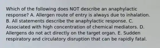 Which of the following does NOT describe an anaphylactic response? A. Allergen route of entry is always due to inhalation. B. All statements describe the anaphylactic response. C. Associated with high concentration of chemical mediators. D. Allergens do not act directly on the target organ. E. Sudden respiratory and circulatory disruption that can be rapidly fatal.