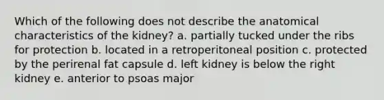 Which of the following does not describe the anatomical characteristics of the kidney? a. partially tucked under the ribs for protection b. located in a retroperitoneal position c. protected by the perirenal fat capsule d. left kidney is below the right kidney e. anterior to psoas major