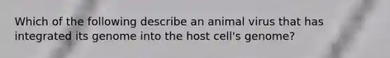 Which of the following describe an animal virus that has integrated its genome into the host cell's genome?