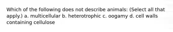 Which of the following does not describe animals: (Select all that apply.) a. multicellular b. heterotrophic c. oogamy d. cell walls containing cellulose