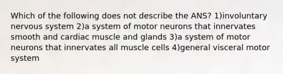 Which of the following does not describe the ANS? 1)involuntary nervous system 2)a system of motor neurons that innervates smooth and cardiac muscle and glands 3)a system of motor neurons that innervates all muscle cells 4)general visceral motor system