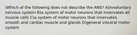 )Which of the following does not describe the ANS? A)involuntary <a href='https://www.questionai.com/knowledge/kThdVqrsqy-nervous-system' class='anchor-knowledge'>nervous system</a> B)a system of motor neurons that innervates all muscle cells C)a system of motor neurons that innervates smooth and cardiac muscle and glands D)general visceral motor system