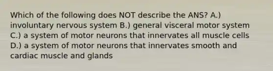 Which of the following does NOT describe the ANS? A.) involuntary <a href='https://www.questionai.com/knowledge/kThdVqrsqy-nervous-system' class='anchor-knowledge'>nervous system</a> B.) general visceral motor system C.) a system of motor neurons that innervates all muscle cells D.) a system of motor neurons that innervates smooth and cardiac muscle and glands