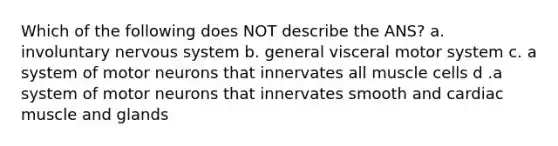 Which of the following does NOT describe the ANS? a. involuntary <a href='https://www.questionai.com/knowledge/kThdVqrsqy-nervous-system' class='anchor-knowledge'>nervous system</a> b. general visceral motor system c. a system of motor neurons that innervates all muscle cells d .a system of motor neurons that innervates smooth and cardiac muscle and glands