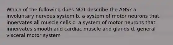 Which of the following does NOT describe the ANS? a. involuntary nervous system b. a system of motor neurons that innervates all muscle cells c. a system of motor neurons that innervates smooth and cardiac muscle and glands d. general visceral motor system