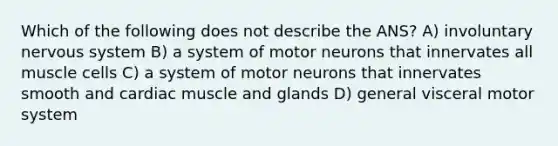 Which of the following does not describe the ANS? A) involuntary nervous system B) a system of motor neurons that innervates all muscle cells C) a system of motor neurons that innervates smooth and cardiac muscle and glands D) general visceral motor system