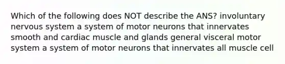 Which of the following does NOT describe the ANS? involuntary nervous system a system of motor neurons that innervates smooth and cardiac muscle and glands general visceral motor system a system of motor neurons that innervates all muscle cell