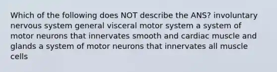 Which of the following does NOT describe the ANS? involuntary nervous system general visceral motor system a system of motor neurons that innervates smooth and cardiac muscle and glands a system of motor neurons that innervates all muscle cells