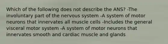 Which of the following does not describe the ANS? -The involuntary part of the nervous system -A system of motor neurons that innervates all muscle cells -Includes the general visceral motor system -A system of motor neurons that innervates smooth and cardiac muscle and glands