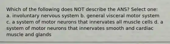 Which of the following does NOT describe the ANS? Select one: a. involuntary <a href='https://www.questionai.com/knowledge/kThdVqrsqy-nervous-system' class='anchor-knowledge'>nervous system</a> b. general visceral motor system c. a system of motor neurons that innervates all muscle cells d. a system of motor neurons that innervates smooth and cardiac muscle and glands