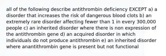 all of the following describe antithrombin deficiency EXCEPT a) a disorder that increases the risk of dangerous blood clots b) an extremely rare disorder affecting fewer than 1 in every 300,000 people c) an inherited disorder where there is non expression of the antithrombin gene d) an acquired disorder in which individuals do not produce antithrombin e) an inherited disorder where anantithrombin gene is present but not functional