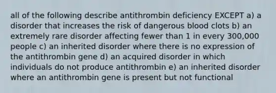 all of the following describe antithrombin deficiency EXCEPT a) a disorder that increases the risk of dangerous blood clots b) an extremely rare disorder affecting fewer than 1 in every 300,000 people c) an inherited disorder where there is no expression of the antithrombin gene d) an acquired disorder in which individuals do not produce antithrombin e) an inherited disorder where an antithrombin gene is present but not functional