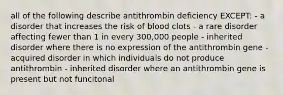 all of the following describe antithrombin deficiency EXCEPT: - a disorder that increases the risk of blood clots - a rare disorder affecting fewer than 1 in every 300,000 people - inherited disorder where there is no expression of the antithrombin gene - acquired disorder in which individuals do not produce antithrombin - inherited disorder where an antithrombin gene is present but not funcitonal