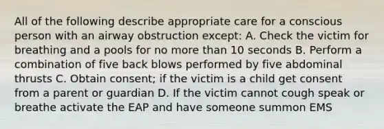 All of the following describe appropriate care for a conscious person with an airway obstruction except: A. Check the victim for breathing and a pools for no more than 10 seconds B. Perform a combination of five back blows performed by five abdominal thrusts C. Obtain consent; if the victim is a child get consent from a parent or guardian D. If the victim cannot cough speak or breathe activate the EAP and have someone summon EMS