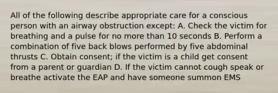 All of the following describe appropriate care for a conscious person with an airway obstruction except: A. Check the victim for breathing and a pulse for no more than 10 seconds B. Perform a combination of five back blows performed by five abdominal thrusts C. Obtain consent; if the victim is a child get consent from a parent or guardian D. If the victim cannot cough speak or breathe activate the EAP and have someone summon EMS