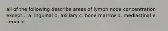 all of the following describe areas of lymph node concentration except... a. inguinal b. axillary c. bone marrow d. mediastinal e. cervical