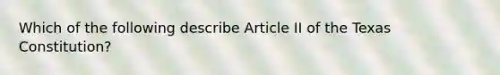 Which of the following describe Article II of the Texas Constitution?