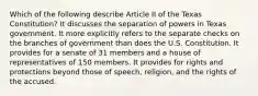 Which of the following describe Article II of the Texas Constitution? It discusses the separation of powers in Texas government. It more explicitly refers to the separate checks on the branches of government than does the U.S. Constitution. It provides for a senate of 31 members and a house of representatives of 150 members. It provides for rights and protections beyond those of speech, religion, and the rights of the accused.