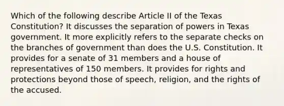 Which of the following describe Article II of the Texas Constitution? It discusses the separation of powers in Texas government. It more explicitly refers to the separate checks on the branches of government than does the U.S. Constitution. It provides for a senate of 31 members and a house of representatives of 150 members. It provides for rights and protections beyond those of speech, religion, and the rights of the accused.