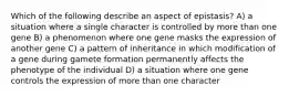 Which of the following describe an aspect of epistasis? A) a situation where a single character is controlled by more than one gene B) a phenomenon where one gene masks the expression of another gene C) a pattern of inheritance in which modification of a gene during gamete formation permanently affects the phenotype of the individual D) a situation where one gene controls the expression of more than one character