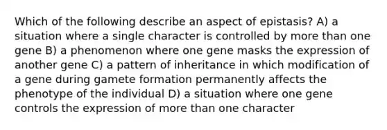 Which of the following describe an aspect of epistasis? A) a situation where a single character is controlled by more than one gene B) a phenomenon where one gene masks the expression of another gene C) a pattern of inheritance in which modification of a gene during gamete formation permanently affects the phenotype of the individual D) a situation where one gene controls the expression of more than one character