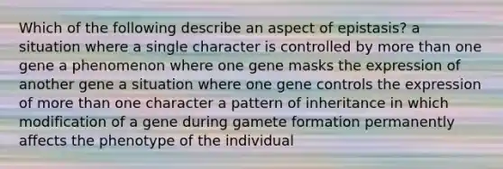 Which of the following describe an aspect of epistasis? a situation where a single character is controlled by more than one gene a phenomenon where one gene masks the expression of another gene a situation where one gene controls the expression of more than one character a pattern of inheritance in which modification of a gene during gamete formation permanently affects the phenotype of the individual