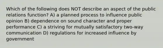 Which of the following does NOT describe an aspect of the public relations function? A) a planned process to influence public opinion B) dependence on sound character and proper performance C) a striving for mutually satisfactory two-way communication D) regulations for increased influence by government