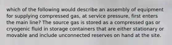 which of the following would describe an assembly of equipment for supplying compressed gas, at service pressure, first enters the main line? The source gas is stored as a compressed gas or cryogenic fluid in storage containers that are either stationary or movable and include unconnected reserves on hand at the site.