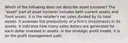 Which of the following does not describe asset turnover? The "asset" part of asset turnover includes both current assets and fixed assets. It is the retailer's net sales divided by its total assets. It assesses the productivity of a firm's investments in its assets. It indicates how many sales dollars are generated for each dollar invested in assets. In the strategic profit model, it is on the profit management path.