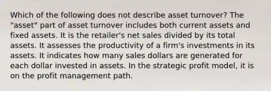 Which of the following does not describe asset turnover? The "asset" part of asset turnover includes both current assets and fixed assets. It is the retailer's net sales divided by its total assets. It assesses the productivity of a firm's investments in its assets. It indicates how many sales dollars are generated for each dollar invested in assets. In the strategic profit model, it is on the profit management path.