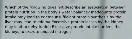 Which of the following does not describe an association between protein nutrition in the body's water balance? Inadequate protein intake may lead to edema Insufficient protein synthesis by the liver may lead to edema Excessive protein losses by the kidney may lead to dehydration Excessive protein intake burdens the kidneys to excrete unused nitrogen