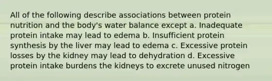 All of the following describe associations between protein nutrition and the body's water balance except a. Inadequate protein intake may lead to edema b. Insufficient protein synthesis by the liver may lead to edema c. Excessive protein losses by the kidney may lead to dehydration d. Excessive protein intake burdens the kidneys to excrete unused nitrogen