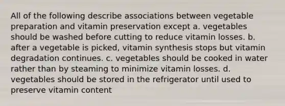 All of the following describe associations between vegetable preparation and vitamin preservation except a. vegetables should be washed before cutting to reduce vitamin losses. b. after a vegetable is picked, vitamin synthesis stops but vitamin degradation continues. c. vegetables should be cooked in water rather than by steaming to minimize vitamin losses. d. vegetables should be stored in the refrigerator until used to preserve vitamin content